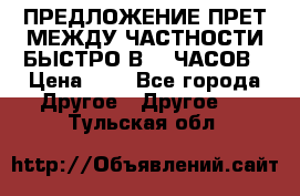 ПРЕДЛОЖЕНИЕ ПРЕТ МЕЖДУ ЧАСТНОСТИ БЫСТРО В 72 ЧАСОВ › Цена ­ 0 - Все города Другое » Другое   . Тульская обл.